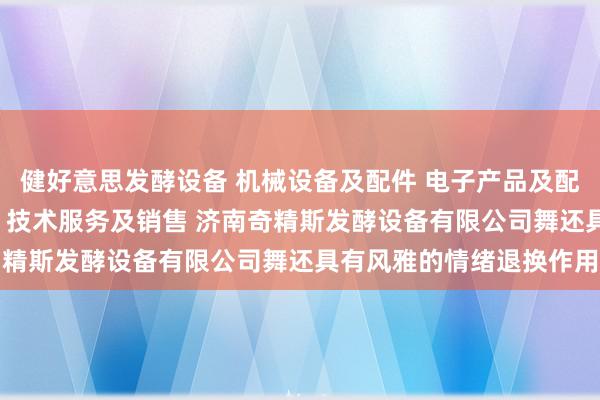 健好意思发酵设备 机械设备及配件 电子产品及配件的技术开发 技术转让 技术服务及销售 济南奇精斯发酵设备有限公司舞还具有风雅的情绪退换作用